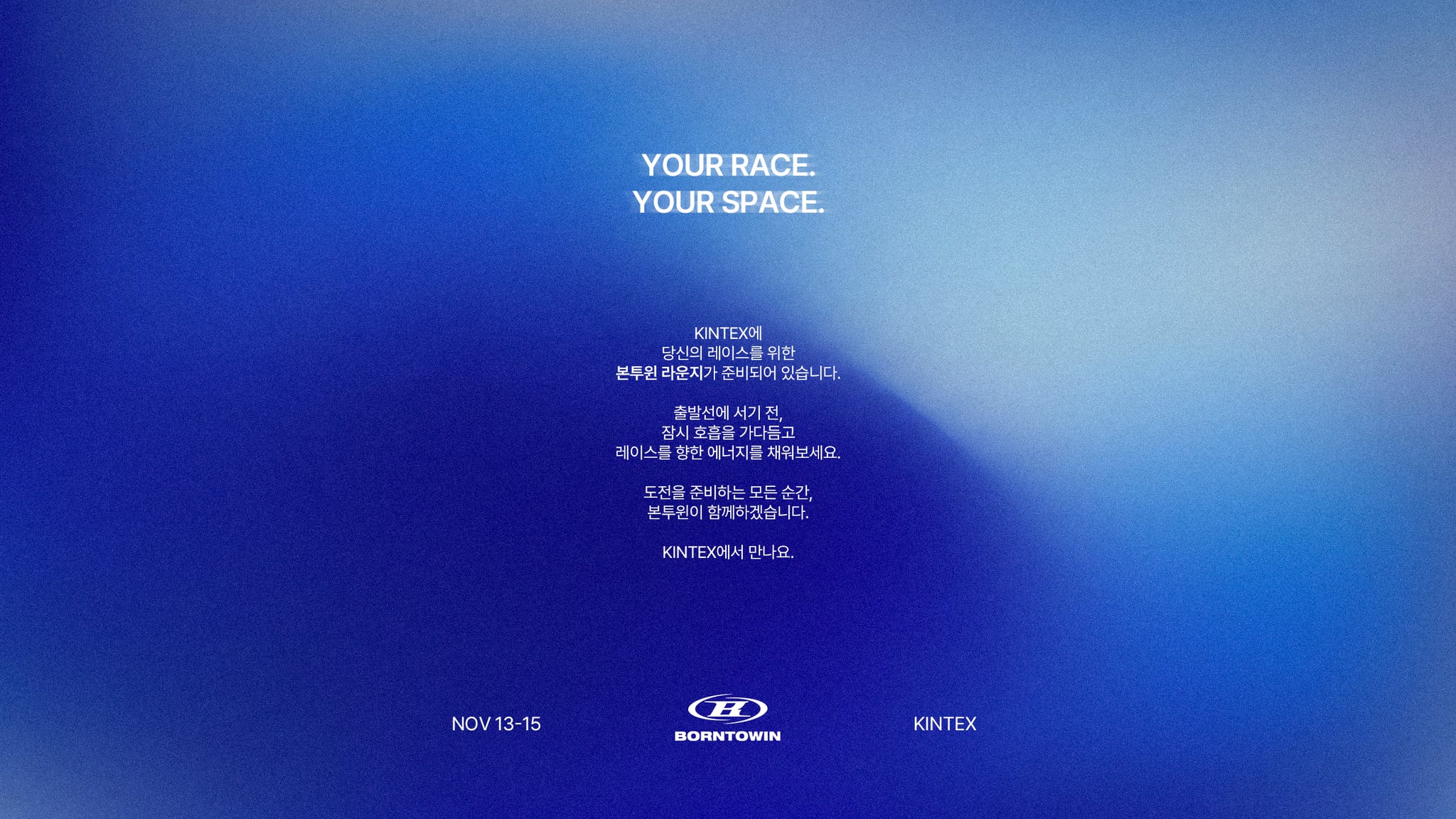 YOUR RACE. YOUR SPACE. KINTEX에 당신의 레이스를 위한 본투윈 라운지가 준비되어 있습니다. 출발선에 서기 전, 잠시 호흡을 가다듬고 레이스를 향한 에너지를 채워보세요. 도전을 준비하는 모든 순간, 본투윈이 함께하겠습니다. 11월 13–15일, KINTEX에서 만나요.